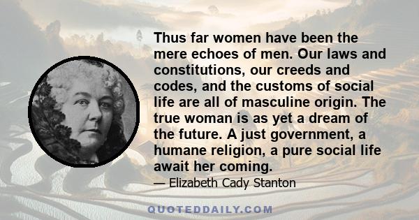 Thus far women have been the mere echoes of men. Our laws and constitutions, our creeds and codes, and the customs of social life are all of masculine origin. The true woman is as yet a dream of the future. A just