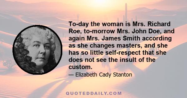 To-day the woman is Mrs. Richard Roe, to-morrow Mrs. John Doe, and again Mrs. James Smith according as she changes masters, and she has so little self-respect that she does not see the insult of the custom.