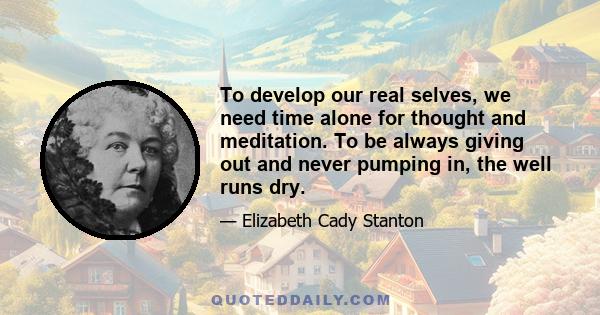 To develop our real selves, we need time alone for thought and meditation. To be always giving out and never pumping in, the well runs dry.