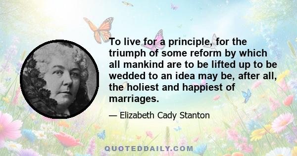 To live for a principle, for the triumph of some reform by which all mankind are to be lifted up to be wedded to an idea may be, after all, the holiest and happiest of marriages.