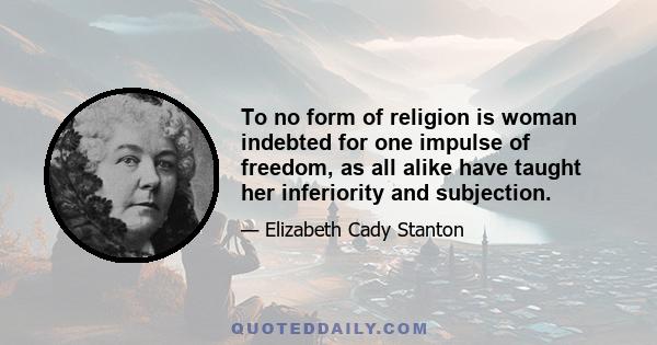 To no form of religion is woman indebted for one impulse of freedom, as all alike have taught her inferiority and subjection.