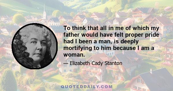 To think that all in me of which my father would have felt proper pride had I been a man, is deeply mortifying to him because I am a woman.