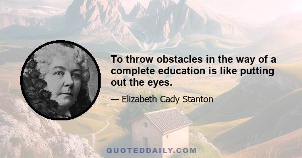 To throw obstacles in the way of a complete education is like putting out the eyes.