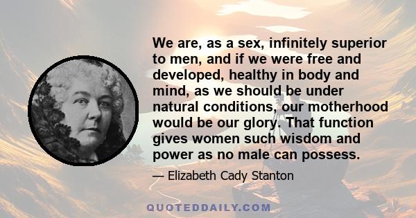 We are, as a sex, infinitely superior to men, and if we were free and developed, healthy in body and mind, as we should be under natural conditions, our motherhood would be our glory. That function gives women such