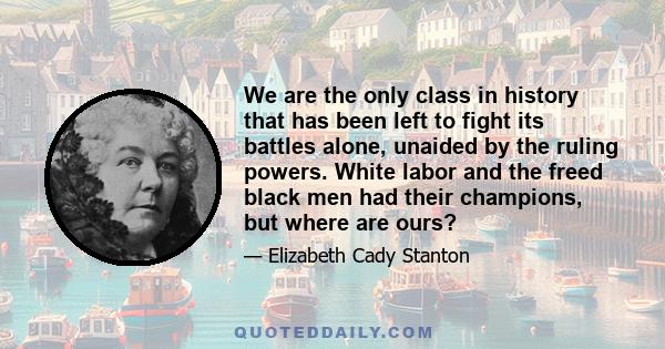 We are the only class in history that has been left to fight its battles alone, unaided by the ruling powers. White labor and the freed black men had their champions, but where are ours?