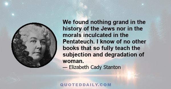 We found nothing grand in the history of the Jews nor in the morals inculcated in the Pentateuch. I know of no other books that so fully teach the subjection and degradation of woman.