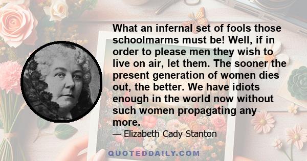 What an infernal set of fools those schoolmarms must be! Well, if in order to please men they wish to live on air, let them. The sooner the present generation of women dies out, the better. We have idiots enough in the