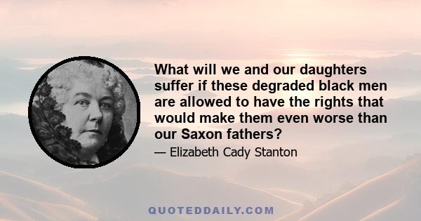 What will we and our daughters suffer if these degraded black men are allowed to have the rights that would make them even worse than our Saxon fathers?