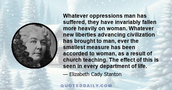 Whatever oppressions man has suffered, they have invariably fallen more heavily on woman. Whatever new liberties advancing civilization has brought to man, ever the smallest measure has been accorded to woman, as a