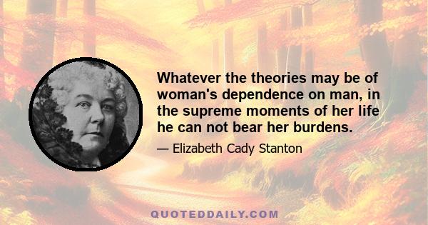 Whatever the theories may be of woman's dependence on man, in the supreme moments of her life he can not bear her burdens.