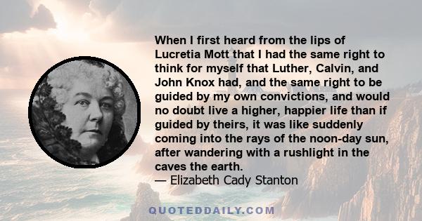 When I first heard from the lips of Lucretia Mott that I had the same right to think for myself that Luther, Calvin, and John Knox had, and the same right to be guided by my own convictions, and would no doubt live a