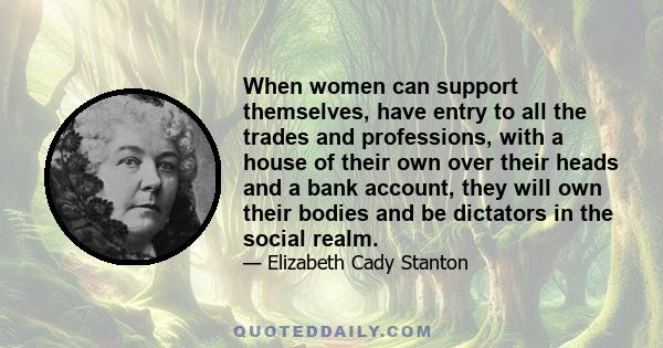 When women can support themselves, have entry to all the trades and professions, with a house of their own over their heads and a bank account, they will own their bodies and be dictators in the social realm.