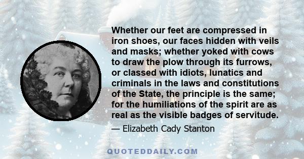 Whether our feet are compressed in iron shoes, our faces hidden with veils and masks; whether yoked with cows to draw the plow through its furrows, or classed with idiots, lunatics and criminals in the laws and