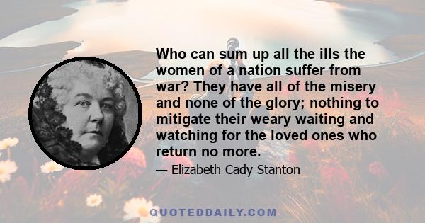 Who can sum up all the ills the women of a nation suffer from war? They have all of the misery and none of the glory; nothing to mitigate their weary waiting and watching for the loved ones who return no more.