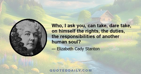 Who, I ask you, can take, dare take, on himself the rights, the duties, the responsibilities of another human soul?