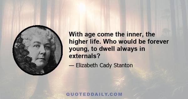 With age come the inner, the higher life. Who would be forever young, to dwell always in externals?