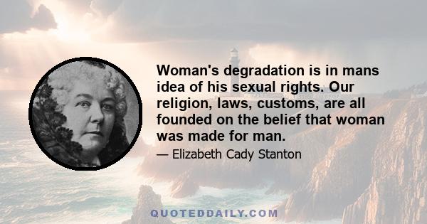 Woman's degradation is in mans idea of his sexual rights. Our religion, laws, customs, are all founded on the belief that woman was made for man.