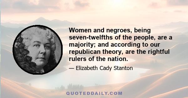 Women and negroes, being seven-twelfths of the people, are a majority; and according to our republican theory, are the rightful rulers of the nation.