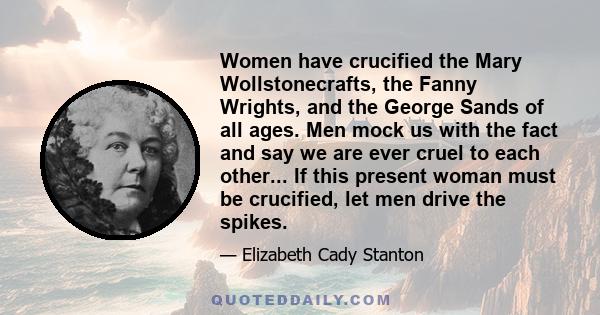 Women have crucified the Mary Wollstonecrafts, the Fanny Wrights, and the George Sands of all ages. Men mock us with the fact and say we are ever cruel to each other... If this present woman must be crucified, let men