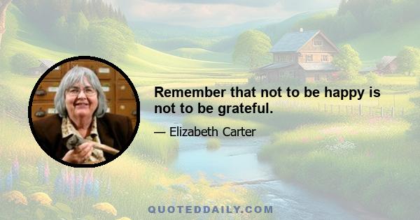 Remember that not to be happy is not to be grateful.