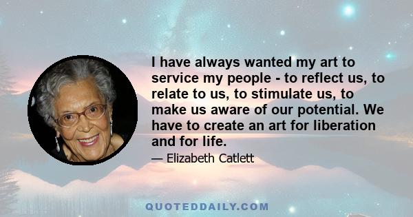 I have always wanted my art to service my people - to reflect us, to relate to us, to stimulate us, to make us aware of our potential. We have to create an art for liberation and for life.