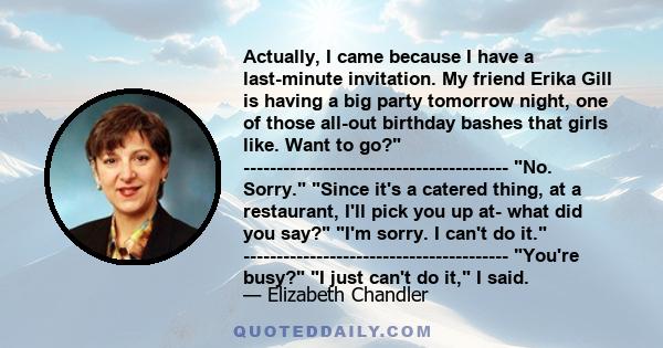 Actually, I came because I have a last-minute invitation. My friend Erika Gill is having a big party tomorrow night, one of those all-out birthday bashes that girls like. Want to go?