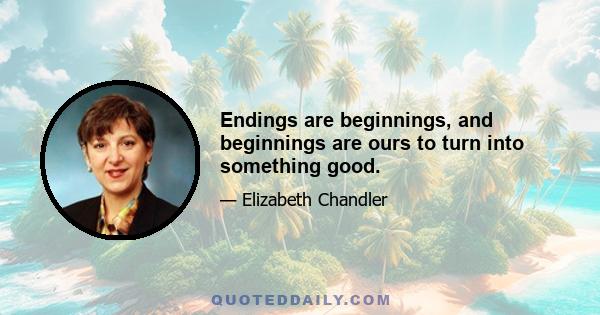 Endings are beginnings, and beginnings are ours to turn into something good.