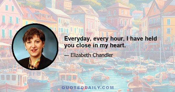 Everyday, every hour, I have held you close in my heart.