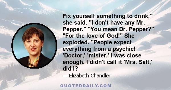 Fix yourself something to drink, she said. I don't have any Mr. Pepper. You mean Dr. Pepper? For the love of God! She exploded. People expect everything from a psychic! 'Doctor,' 'mister,' I was close enough. I didn't