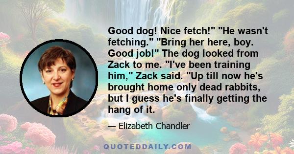 Good dog! Nice fetch! He wasn't fetching. Bring her here, boy. Good job! The dog looked from Zack to me. I've been training him, Zack said. Up till now he's brought home only dead rabbits, but I guess he's finally