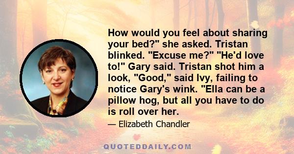 How would you feel about sharing your bed? she asked. Tristan blinked. Excuse me? He'd love to! Gary said. Tristan shot him a look, Good, said Ivy, failing to notice Gary's wink. Ella can be a pillow hog, but all you