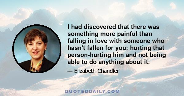 I had discovered that there was something more painful than falling in love with someone who hasn't fallen for you; hurting that person-hurting him and not being able to do anything about it.