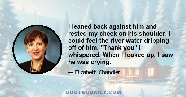 I leaned back against him and rested my cheek on his shoulder. I could feel the river water dripping off of him. Thank you I whispered. When I looked up, I saw he was crying.