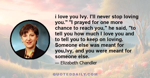 i love you Ivy. I'll never stop loving you. I prayed for one more chance to reach you, he said, to tell you how much I love you and to tell you to keep on loving. Someone else was meant for you,Ivy, and you were meant