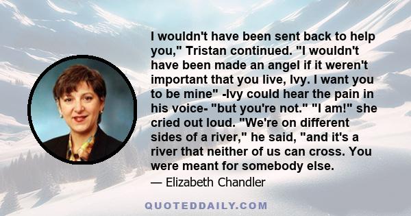 I wouldn't have been sent back to help you, Tristan continued. I wouldn't have been made an angel if it weren't important that you live, Ivy. I want you to be mine -Ivy could hear the pain in his voice- but you're not.