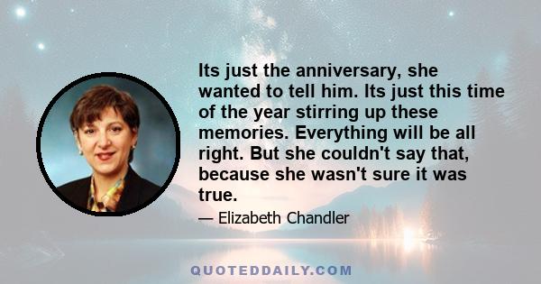 Its just the anniversary, she wanted to tell him. Its just this time of the year stirring up these memories. Everything will be all right. But she couldn't say that, because she wasn't sure it was true.