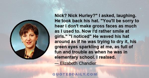 Nick? Nick Hurley? I asked, laughing. He took back his hat. You'll be sorry to hear I don't make gross faces as much as I used to. Now I'd rather smile at girls. I noticed He waved his hat around as if he was trying to