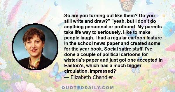 So are you turning out like them? Do you still write and draw? yeah, but I don't do anything personnal or profound. My parents take life way to seriousely. I lke to make people laugh. I had a regular cartoon feature in