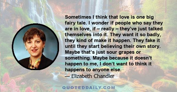 Sometimes I think that love is one big fairy tale. I wonder if people who say they are in love, if – really – they’ve just talked themselves into it. They want it so badly, they kind of make it happen. They fake it