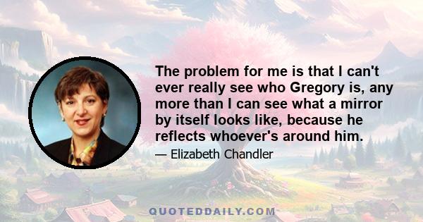 The problem for me is that I can't ever really see who Gregory is, any more than I can see what a mirror by itself looks like, because he reflects whoever's around him.