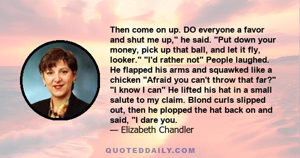 Then come on up. DO everyone a favor and shut me up, he said. Put down your money, pick up that ball, and let it fly, looker. I'd rather not People laughed. He flapped his arms and squawked like a chicken Afraid you