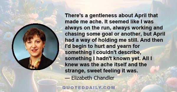 There's a gentleness about April that made me ache. It seemed like I was always on the run, always working and chasing some goal or another, but April had a way of holding me still. And then I'd begin to hurt and yearn