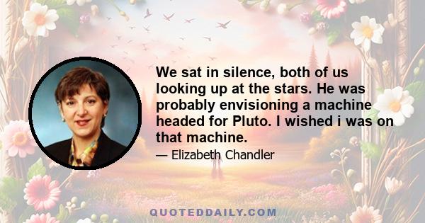 We sat in silence, both of us looking up at the stars. He was probably envisioning a machine headed for Pluto. I wished i was on that machine.