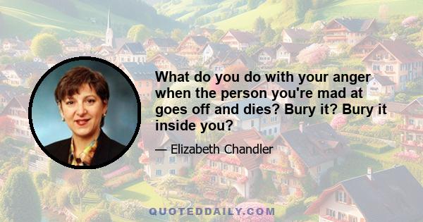 What do you do with your anger when the person you're mad at goes off and dies? Bury it? Bury it inside you?