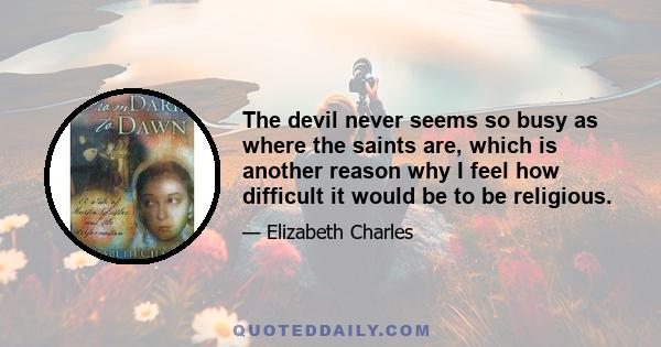 The devil never seems so busy as where the saints are, which is another reason why I feel how difficult it would be to be religious.