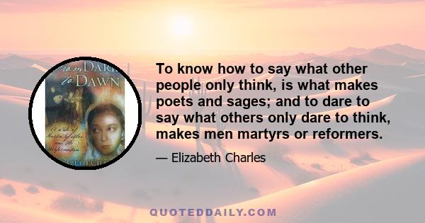 To know how to say what other people only think, is what makes poets and sages; and to dare to say what others only dare to think, makes men martyrs or reformers.