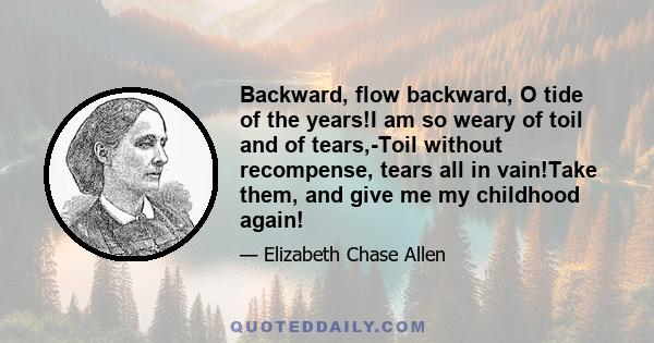 Backward, flow backward, O tide of the years!I am so weary of toil and of tears,-Toil without recompense, tears all in vain!Take them, and give me my childhood again!