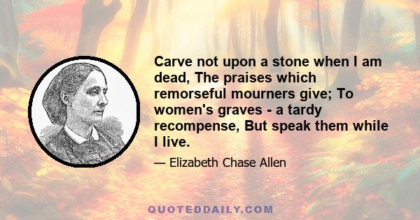 Carve not upon a stone when I am dead, The praises which remorseful mourners give; To women's graves - a tardy recompense, But speak them while I live.