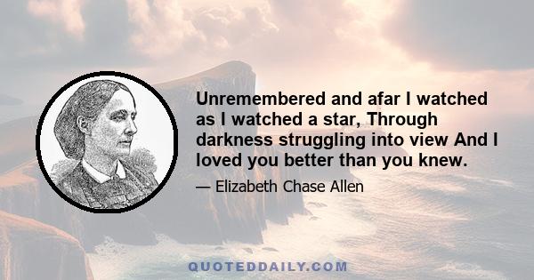 Unremembered and afar I watched as I watched a star, Through darkness struggling into view And I loved you better than you knew.