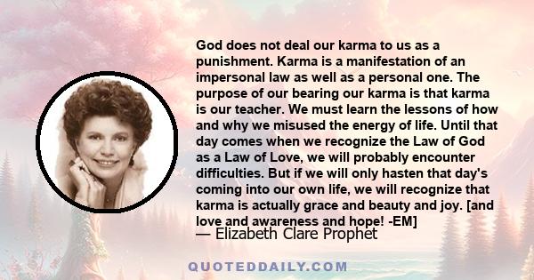 God does not deal our karma to us as a punishment. Karma is a manifestation of an impersonal law as well as a personal one. The purpose of our bearing our karma is that karma is our teacher. We must learn the lessons of 